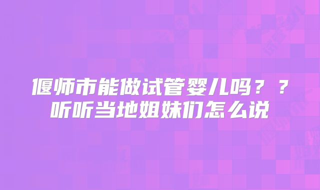 偃师市能做试管婴儿吗？？听听当地姐妹们怎么说