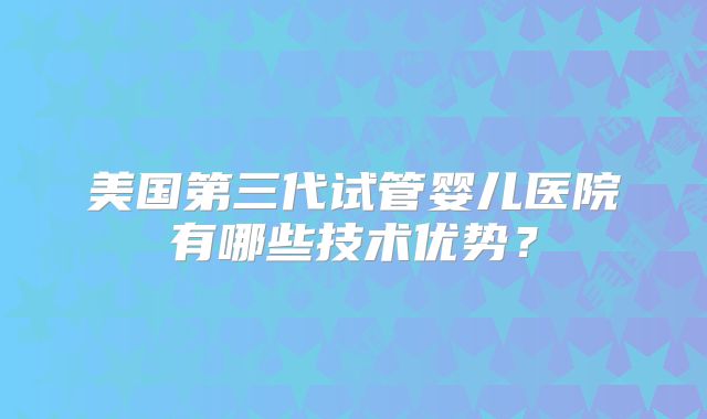 美国第三代试管婴儿医院有哪些技术优势？