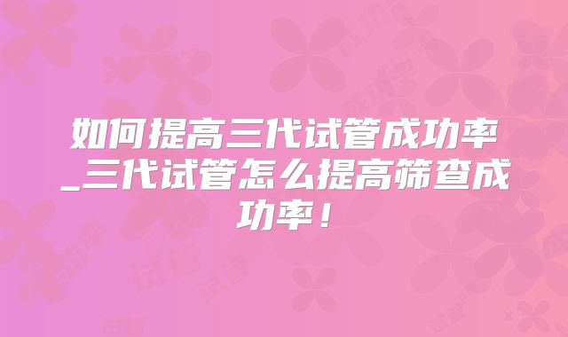 如何提高三代试管成功率_三代试管怎么提高筛查成功率！