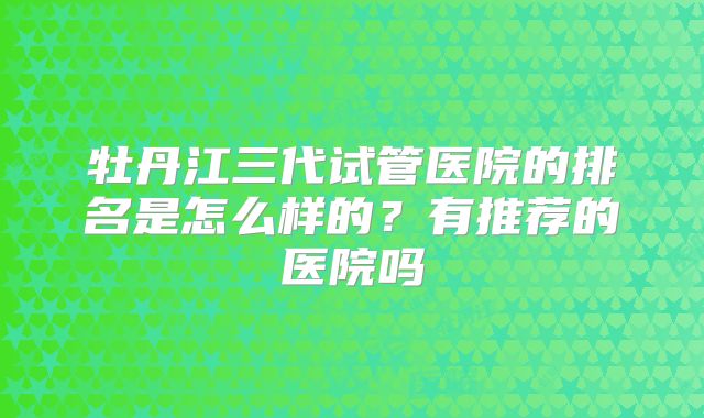牡丹江三代试管医院的排名是怎么样的？有推荐的医院吗