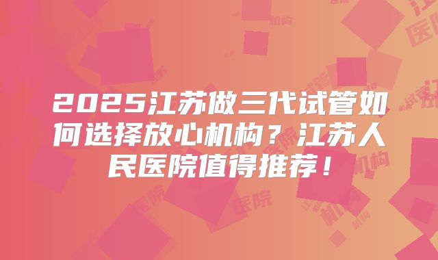 2025江苏做三代试管如何选择放心机构？江苏人民医院值得推荐！