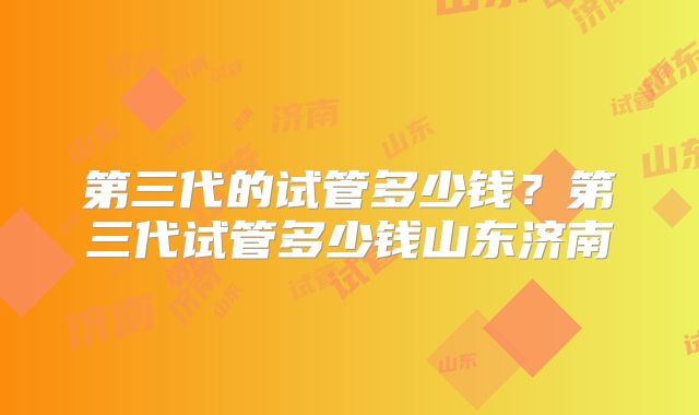 第三代的试管多少钱?第三代试管多少钱山东济南