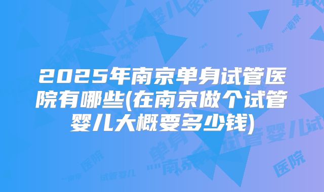 2025年南京单身试管医院有哪些(在南京做个试管婴儿大概要多少钱)