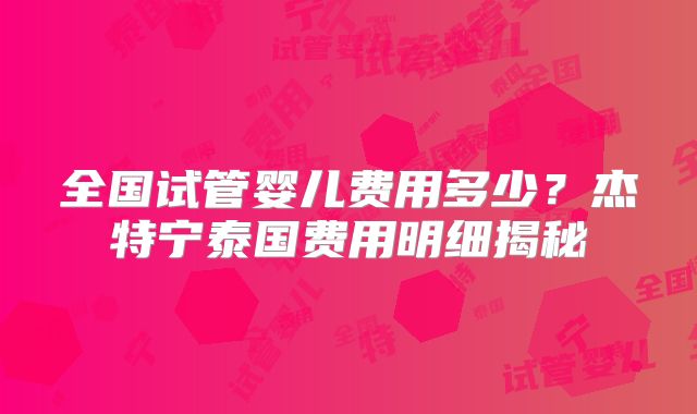 全国试管婴儿费用多少？杰特宁泰国费用明细揭秘