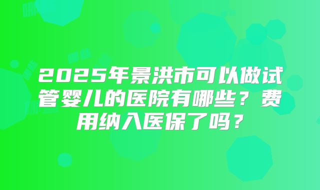 2025年景洪市可以做试管婴儿的医院有哪些？费用纳入医保了吗？