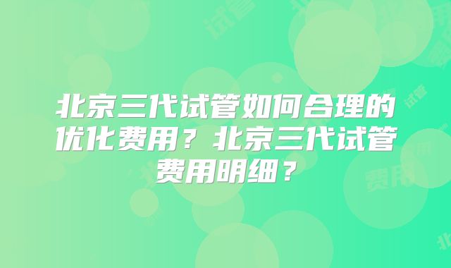 北京三代试管如何合理的优化费用？北京三代试管费用明细？