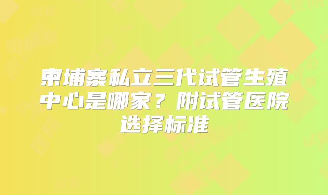 柬埔寨私立三代试管生殖中心是哪家?附试管医院选择标准
