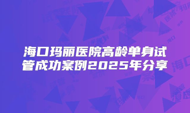 海口玛丽医院高龄单身试管成功案例2025年分享