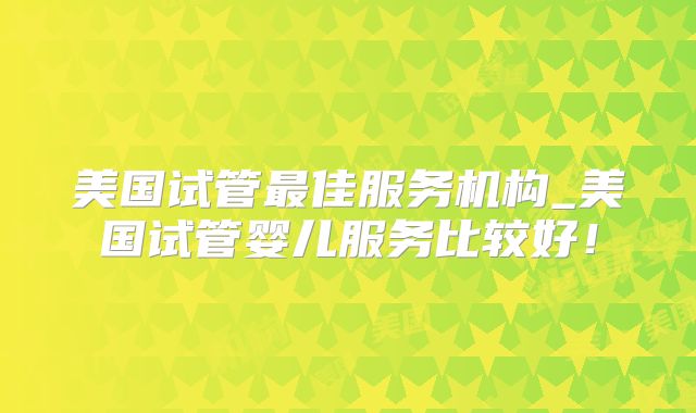 美国试管最佳服务机构_美国试管婴儿服务比较好!