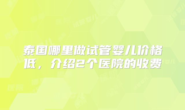 泰国哪里做试管婴儿价格低，介绍2个医院的收费