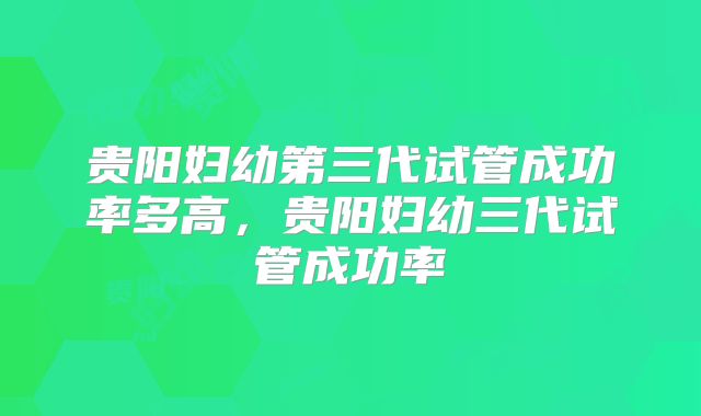 贵阳妇幼第三代试管成功率多高，贵阳妇幼三代试管成功率