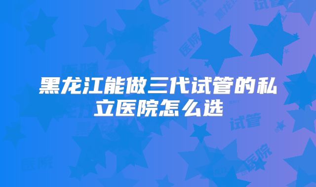 黑龙江能做三代试管的私立医院怎么选