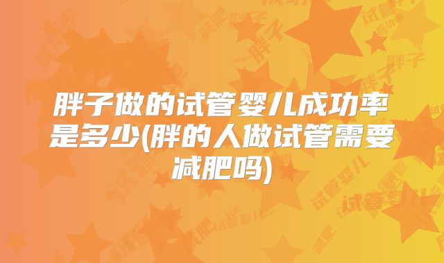 胖子做的试管婴儿成功率是多少(胖的人做试管需要减肥吗)