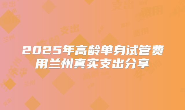 2025年高龄单身试管费用兰州真实支出分享