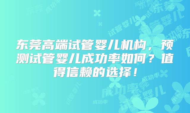 东莞高端试管婴儿机构,预测试管婴儿成功率如何?值得信赖的选择!