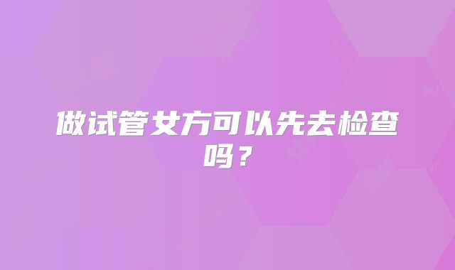 做试管女方可以先去检查吗？