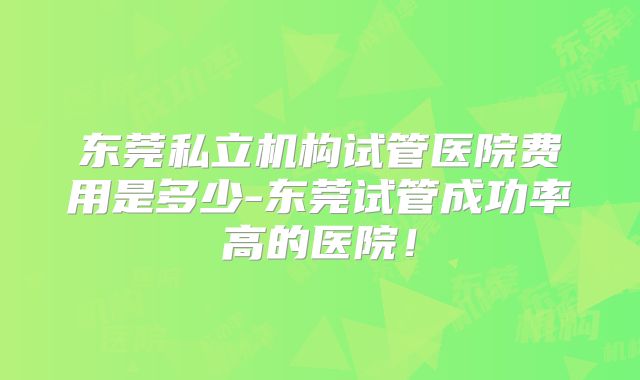 东莞私立机构试管医院费用是多少-东莞试管成功率高的医院！