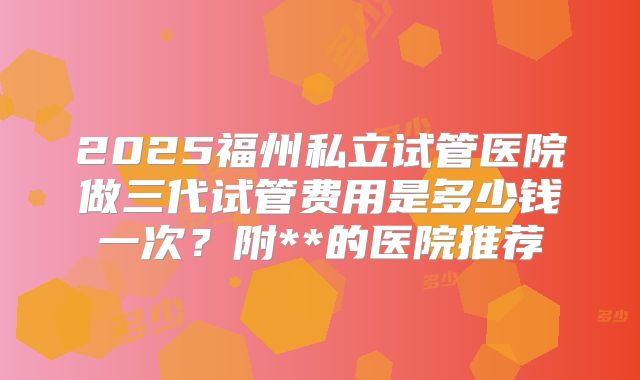 2025福州私立试管医院做三代试管费用是多少钱一次？附**的医院推荐
