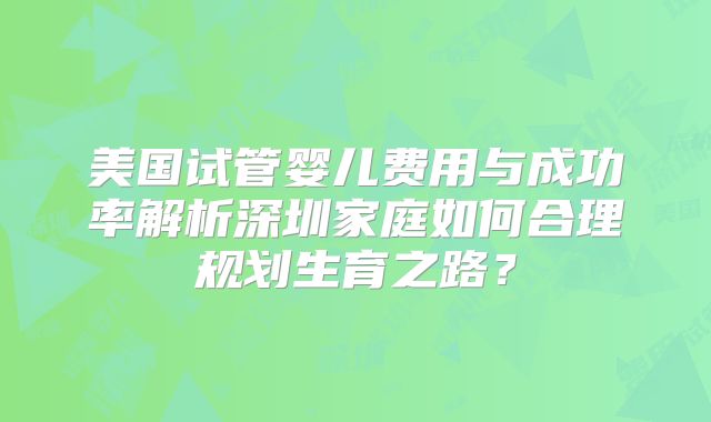 美国试管婴儿费用与成功率解析深圳家庭如何合理规划生育之路？