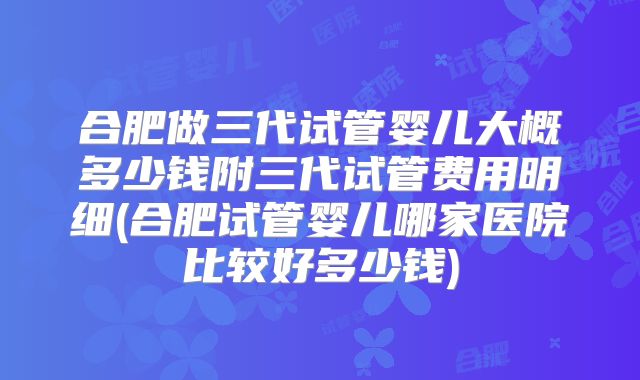 合肥做三代试管婴儿大概多少钱附三代试管费用明细(合肥试管婴儿哪家医院比较好多少钱)