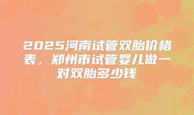 2025河南试管双胎价格表，郑州市试管婴儿做一对双胎多少钱