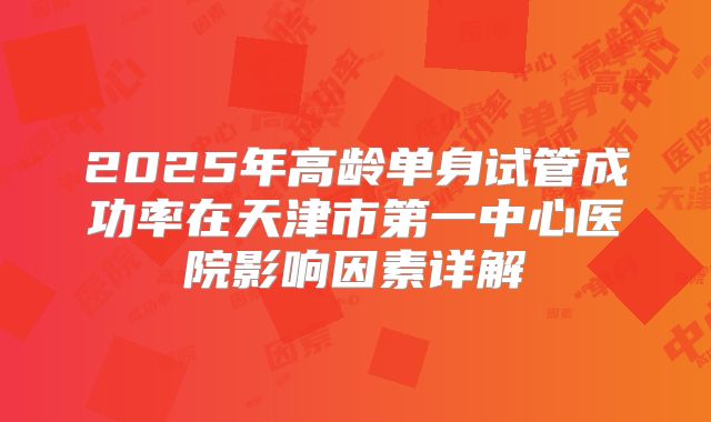 2025年高龄单身试管成功率在天津市第一中心医院影响因素详解