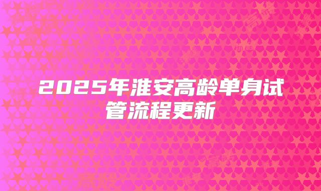 2025年淮安高龄单身试管流程更新