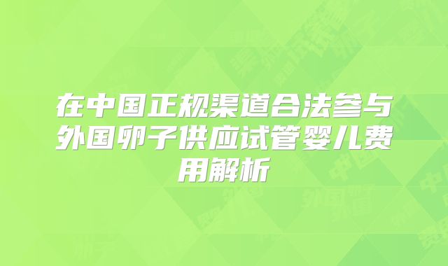 在中国正规渠道合法参与外国卵子供应试管婴儿费用解析