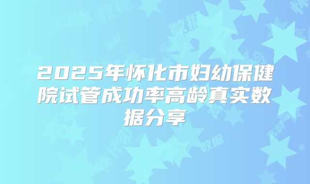 2025年怀化市妇幼保健院试管成功率高龄真实数据分享