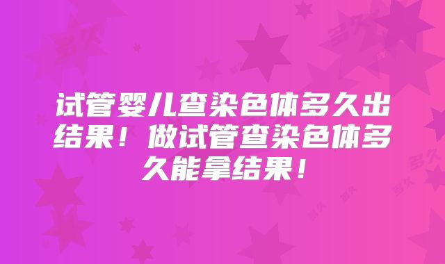 试管婴儿查染色体多久出结果！做试管查染色体多久能拿结果！