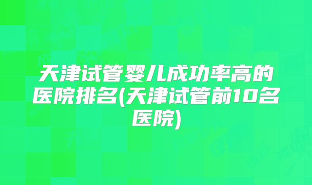 天津试管婴儿成功率高的医院排名(天津试管前10名医院)