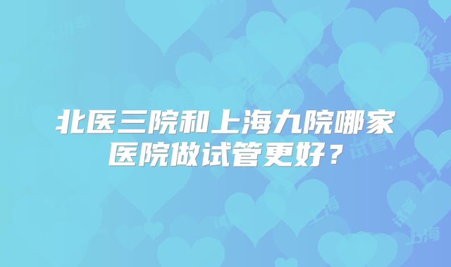 北医三院和上海九院哪家医院做试管更好？