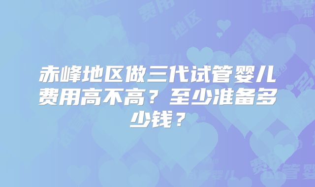 赤峰地区做三代试管婴儿费用高不高?至少准备多少钱?