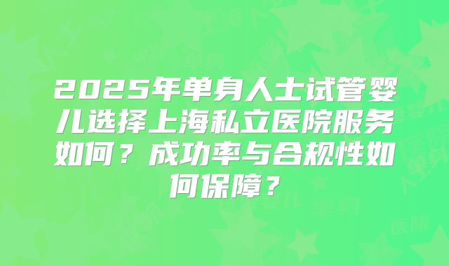 2025年单身人士试管婴儿选择上海私立医院服务如何？成功率与合规性如何保障？