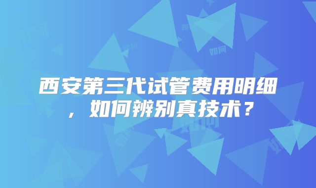 西安第三代试管费用明细，如何辨别真技术？