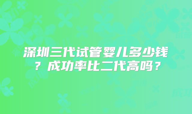 深圳三代试管婴儿多少钱？成功率比二代高吗？