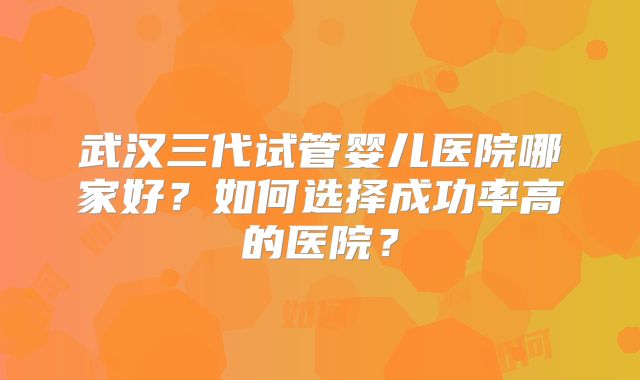 武汉三代试管婴儿医院哪家好？如何选择成功率高的医院？