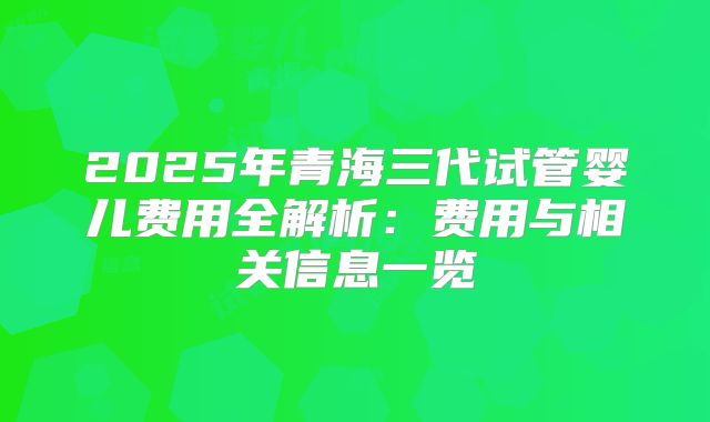 2025年青海三代试管婴儿费用全解析：费用与相关信息一览