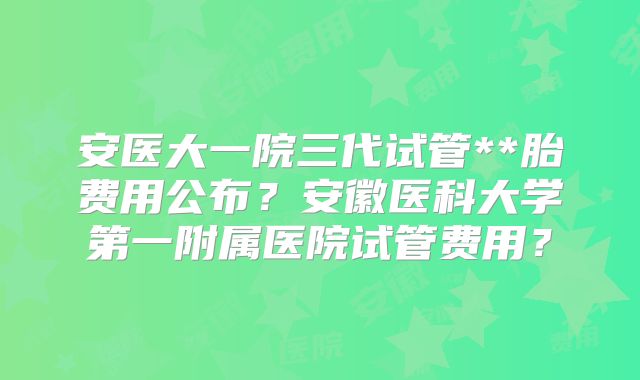 安医大一院三代试管**胎费用公布?安徽医科大学第一附属医院试管费用?