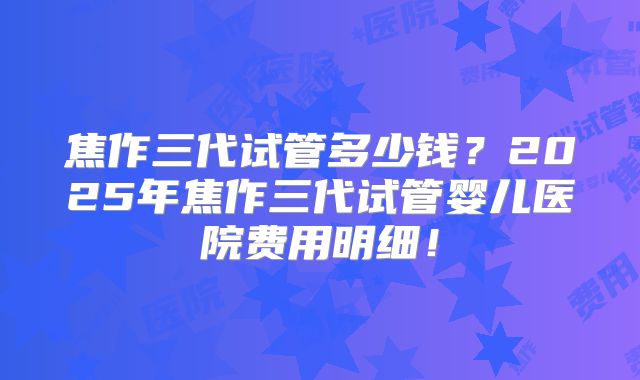 焦作三代试管多少钱？2025年焦作三代试管婴儿医院费用明细！