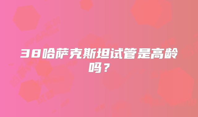 38哈萨克斯坦试管是高龄吗？