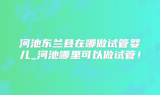 河池东兰县在哪做试管婴儿_河池哪里可以做试管！