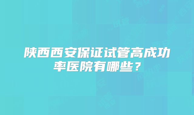 陕西西安保证试管高成功率医院有哪些？