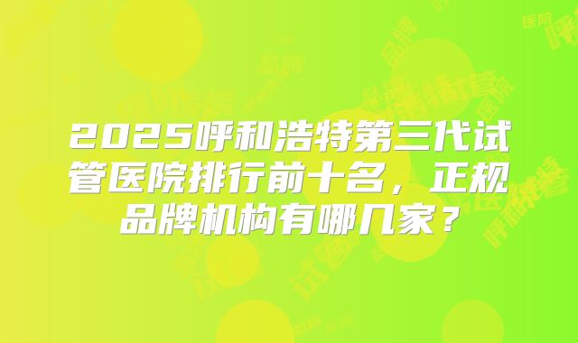 2025呼和浩特第三代试管医院排行前十名，正规品牌机构有哪几家？