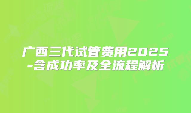 广西三代试管费用2025-含成功率及全流程解析