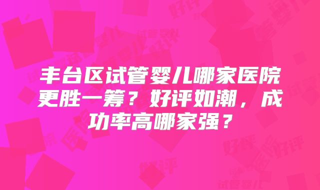 丰台区试管婴儿哪家医院更胜一筹？好评如潮，成功率高哪家强？