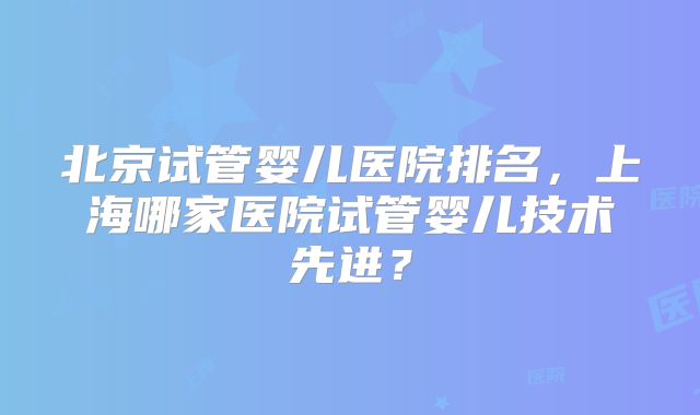 北京试管婴儿医院排名，上海哪家医院试管婴儿技术先进？