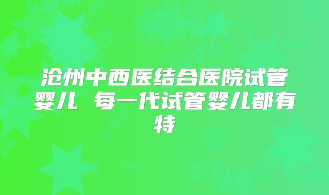 沧州中西医结合医院试管婴儿 每一代试管婴儿都有特