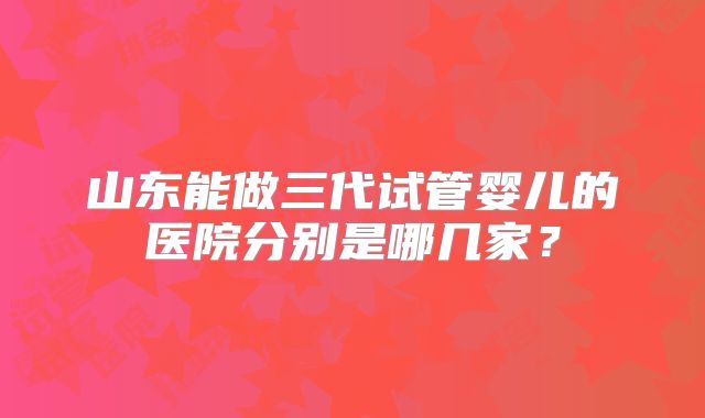 山东能做三代试管婴儿的医院分别是哪几家？