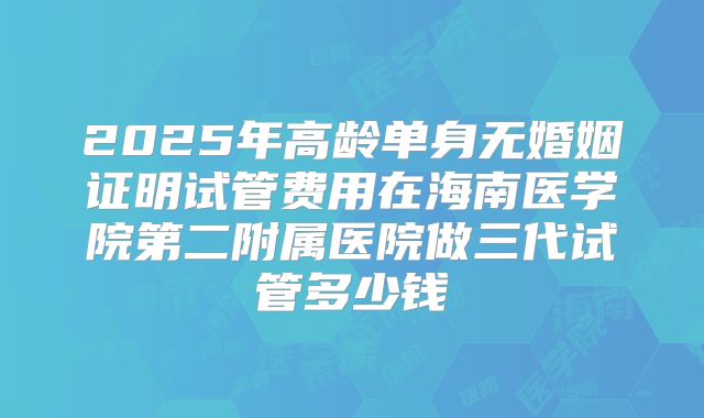 2025年高龄单身无婚姻证明试管费用在海南医学院第二附属医院做三代试管多少钱